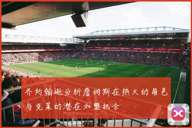 乔约翰逊分析詹姆斯在热火的角色与克莱的潜在加盟机会