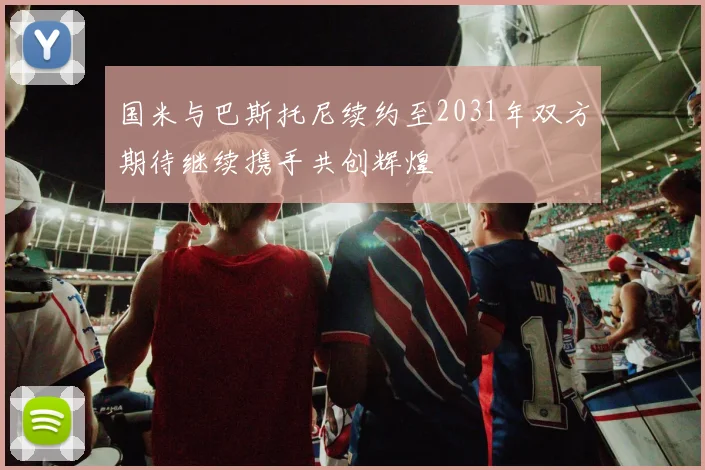 国米与巴斯托尼续约至2031年双方期待继续携手共创辉煌
