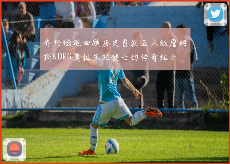 乔约翰逊回顾历史首发五人组詹姆斯KDKG奥拉朱旺便士的传奇组合