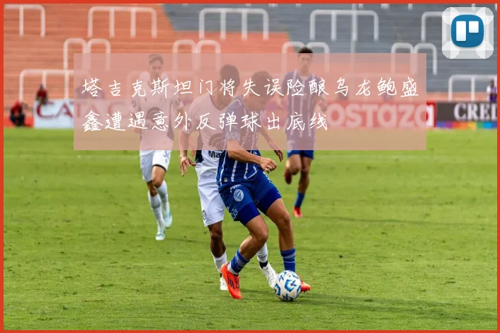 塔吉克斯坦门将失误险酿乌龙鲍盛鑫遭遇意外反弹球出底线