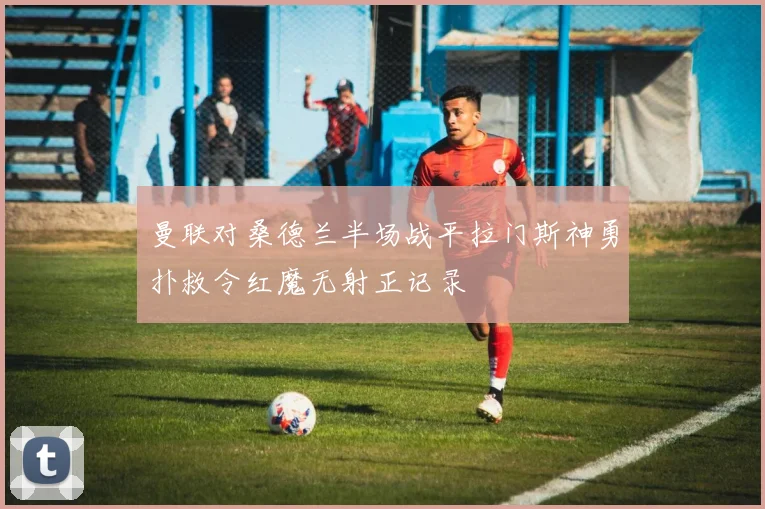 曼联对桑德兰半场战平拉门斯神勇扑救令红魔无射正记录