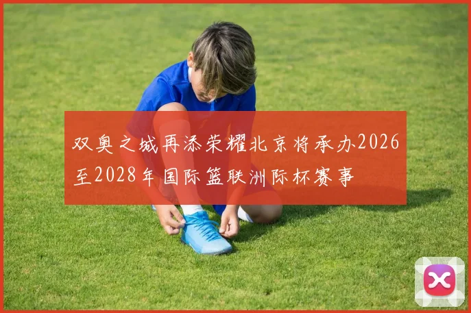 双奥之城再添荣耀北京将承办2026至2028年国际篮联洲际杯赛事