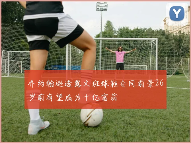 乔约翰逊透露文班球鞋合同前景26岁前有望成为十亿富翁