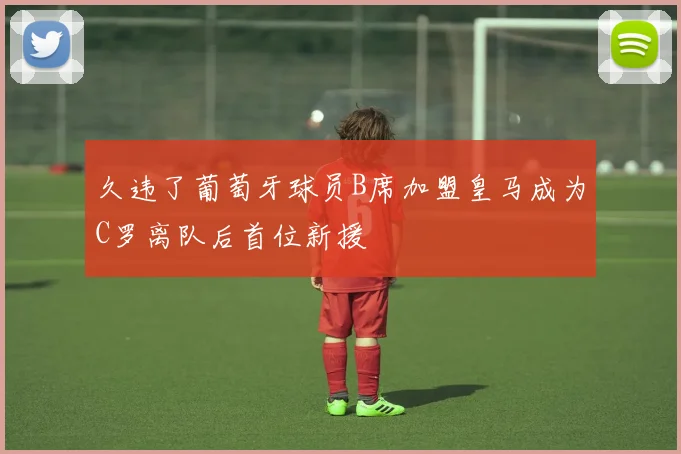 久违了葡萄牙球员B席加盟皇马成为C罗离队后首位新援