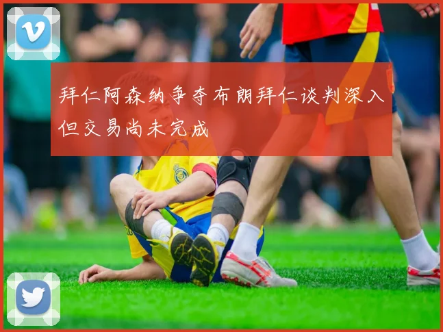 拜仁阿森纳争夺布朗拜仁谈判深入但交易尚未完成