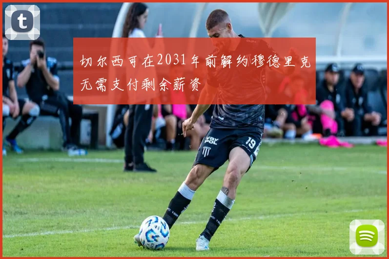 切尔西可在2031年前解约穆德里克无需支付剩余薪资