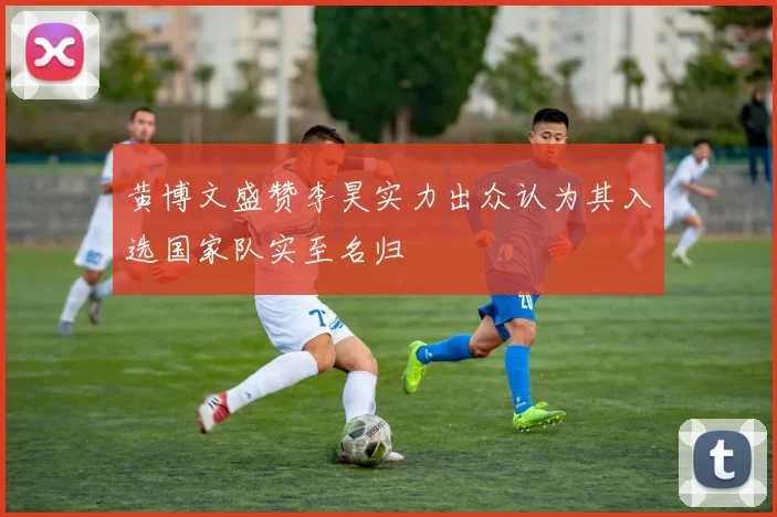 黄博文盛赞李昊实力出众认为其入选国家队实至名归