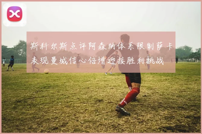 斯科尔斯点评阿森纳体系限制萨卡表现曼城信心倍增迎接胜利挑战