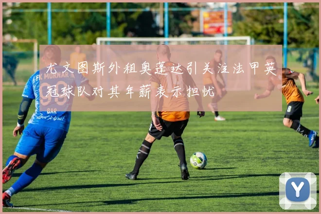 尤文图斯外租奥蓬达引关注法甲英冠球队对其年薪表示担忧