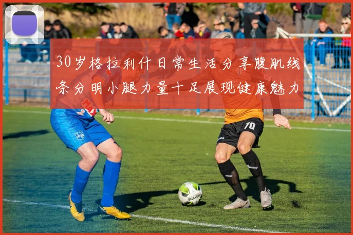 30岁格拉利什日常生活分享腹肌线条分明小腿力量十足展现健康魅力