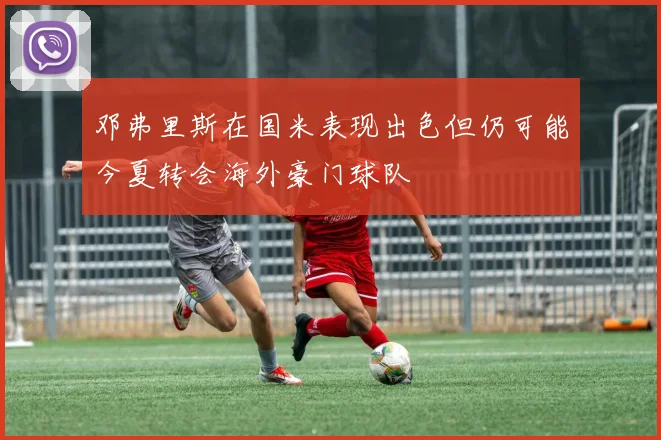 邓弗里斯在国米表现出色但仍可能今夏转会海外豪门球队