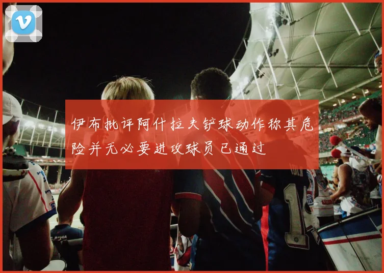 伊布批评阿什拉夫铲球动作称其危险并无必要进攻球员已通过