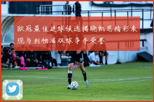 欧冠最佳进球候选揭晓凯恩精彩表现与利物浦双球争夺荣誉