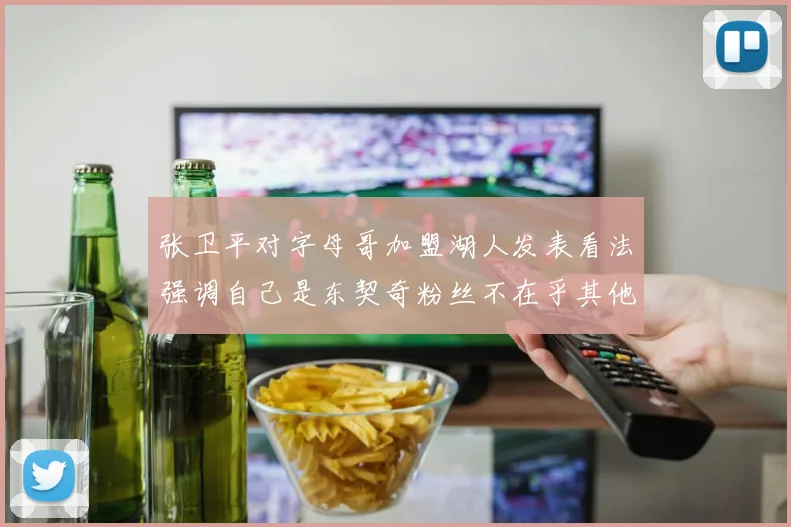 张卫平对字母哥加盟湖人发表看法强调自己是东契奇粉丝不在乎其他球员动态