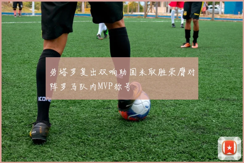 劳塔罗复出双响助国米取胜荣膺对阵罗马队内MVP称号