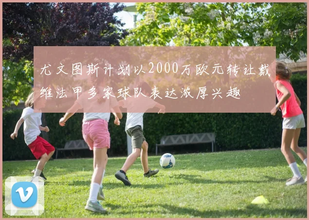 尤文图斯计划以2000万欧元转让戴维法甲多家球队表达浓厚兴趣