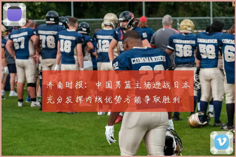 济南时报：中国男篮主场迎战日本充分发挥内线优势方能争取胜利