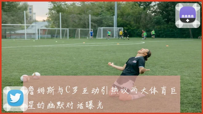 詹姆斯与C罗互动引热议两大体育巨星的幽默对话曝光