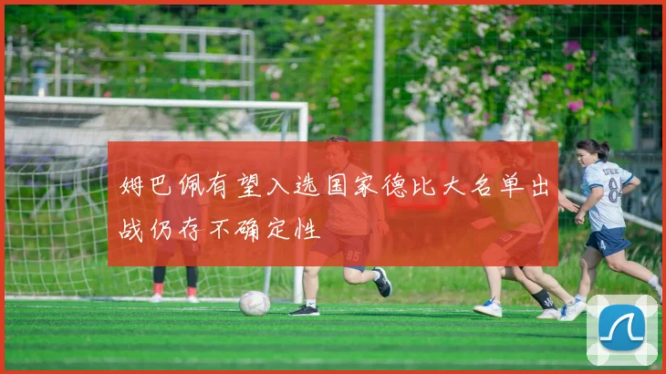 姆巴佩有望入选国家德比大名单出战仍存不确定性