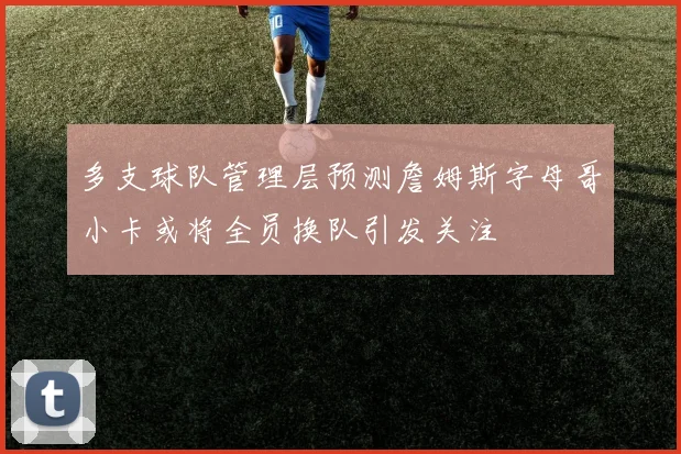 多支球队管理层预测詹姆斯字母哥小卡或将全员换队引发关注