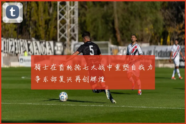 骑士在首轮抢七大战中重塑自我力争东部复兴再创辉煌
