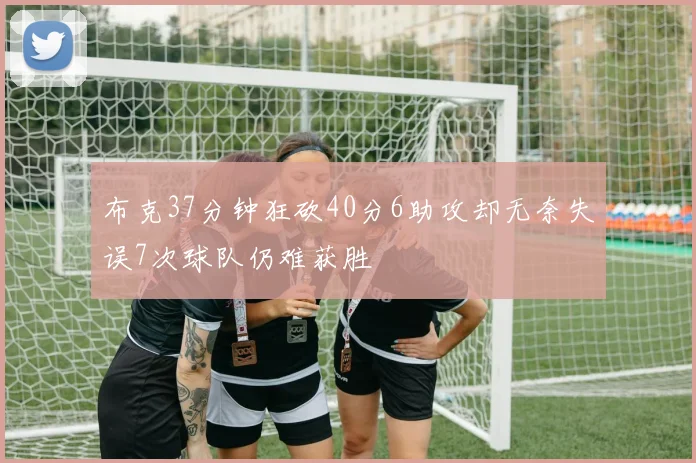 布克37分钟狂砍40分6助攻却无奈失误7次球队仍难获胜