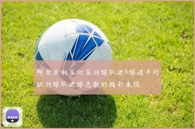 阿尔及利亚对亚洲球队进6球追平对欧洲球队进球总数的精彩表现