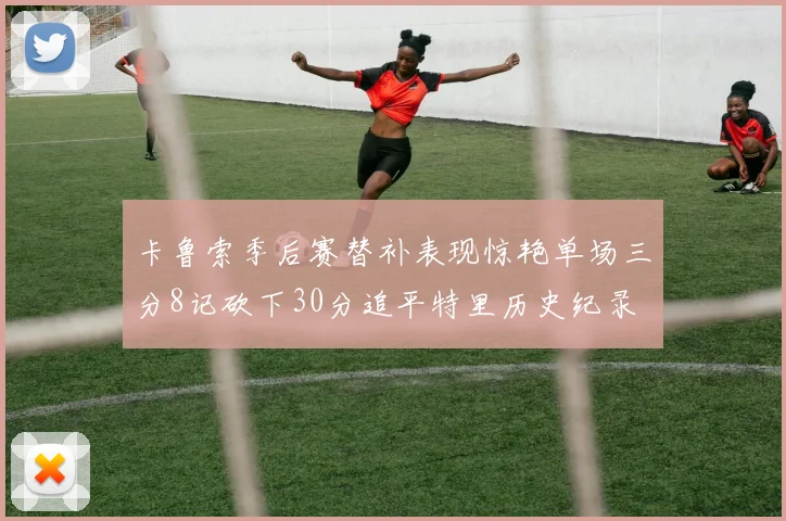 卡鲁索季后赛替补表现惊艳单场三分8记砍下30分追平特里历史纪录