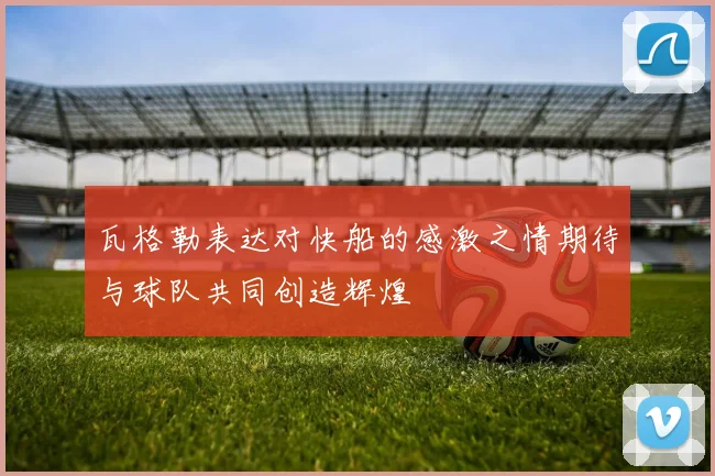 瓦格勒表达对快船的感激之情期待与球队共同创造辉煌
