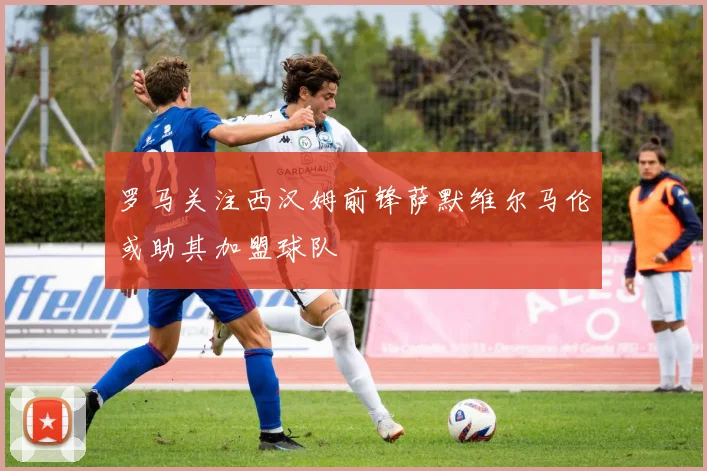 罗马关注西汉姆前锋萨默维尔马伦或助其加盟球队